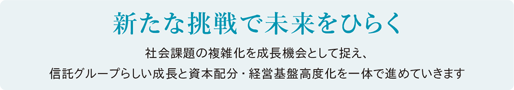 新たな挑戦で未来をひらく。社会課題の複雑化を成長機会として捉え、信託グループらしい成長と資本配分・経営基盤高度化を一体で進めていきます