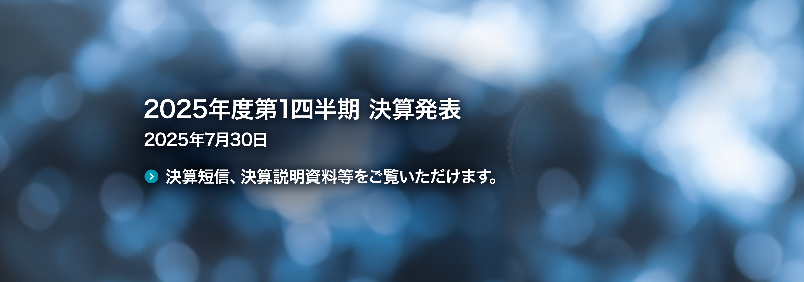 2025年度第1四半期 決算発表 2025年7月30日 決算短信、決算説明資料等をご覧いただけます。