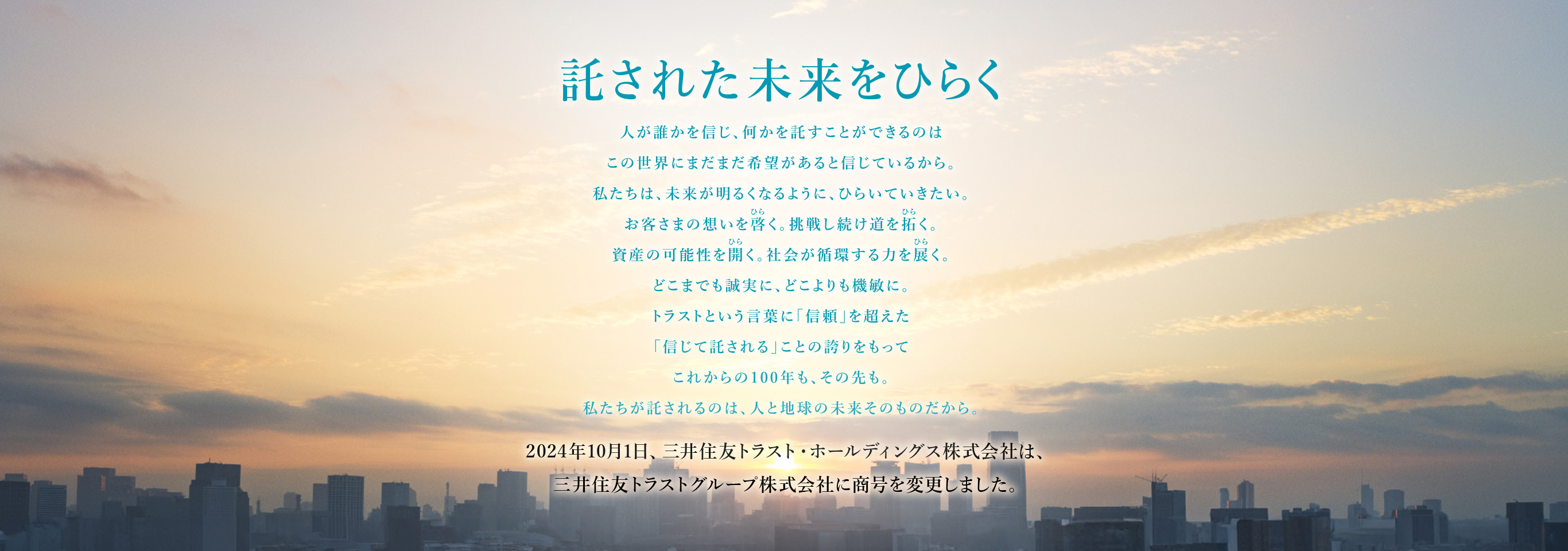 託された未来をひらく 人が誰かを信じ、何かを託すことができるのは この世界にまだまだ希望があると信じているから。 私たちは、未来が明るくなるように、ひらいていきたい。 お客さまの想いを啓く。挑戦し続け道を拓く。 資産の可能性を開く。社会が循環する力を展く。 どこまでも誠実に、どこよりも機敏に。 トラストという言葉に「信頼」を超えた 「信じて託される」ことの誇りをもって これからの100年も、その先も。 私たちが託されるのは、人と地球の未来そのものだから。 2024年10月1日、三井住友トラスト・ホールディングス株式会社は、三井住友トラストグループ株式会社に商号を変更しました。
