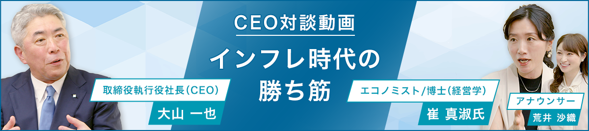 CEO対談動画 インフレ時代の当社の勝ち筋 取締役執行役社長（CEO）大山一也　エコノミスト/博士（経営学）崔真淑 アナウンサー荒井沙織