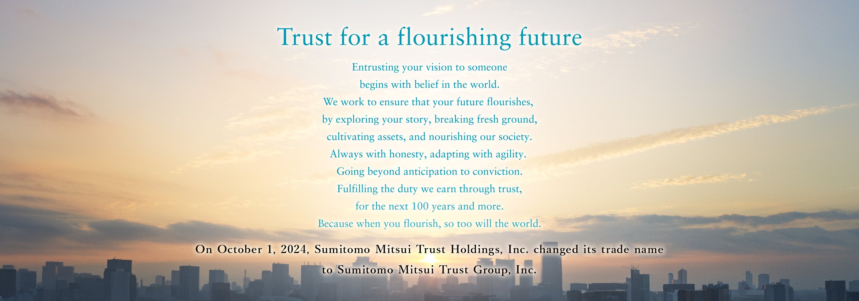 Trust for a flourishing future Entrusting your vision to someone begins with belief in the world. We work to ensure that your future flourishes, by exploring your story, breaking fresh ground, cultivating assets, and nourishing our society. Always with honesty, adapting with agility. Going beyond anticipation to conviction. Fulfilling the duty we earn through trust, for the next 100 years and more. Because when you flourish, so too will the world. On October 1, 2024, Sumitomo Mitsui Trust Holdings, Inc. changed its trade name to Sumitomo Mitsui Trust Group, Inc.