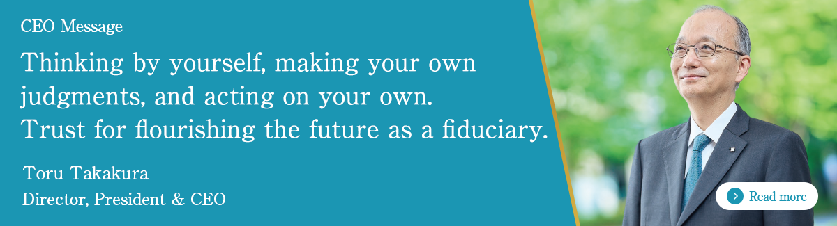 CEO Message Thinking by yourself, making your own judgments, and acting on your own Trust for flourishing the future as a fiduciary. Toru Takakura Director, President & CEO