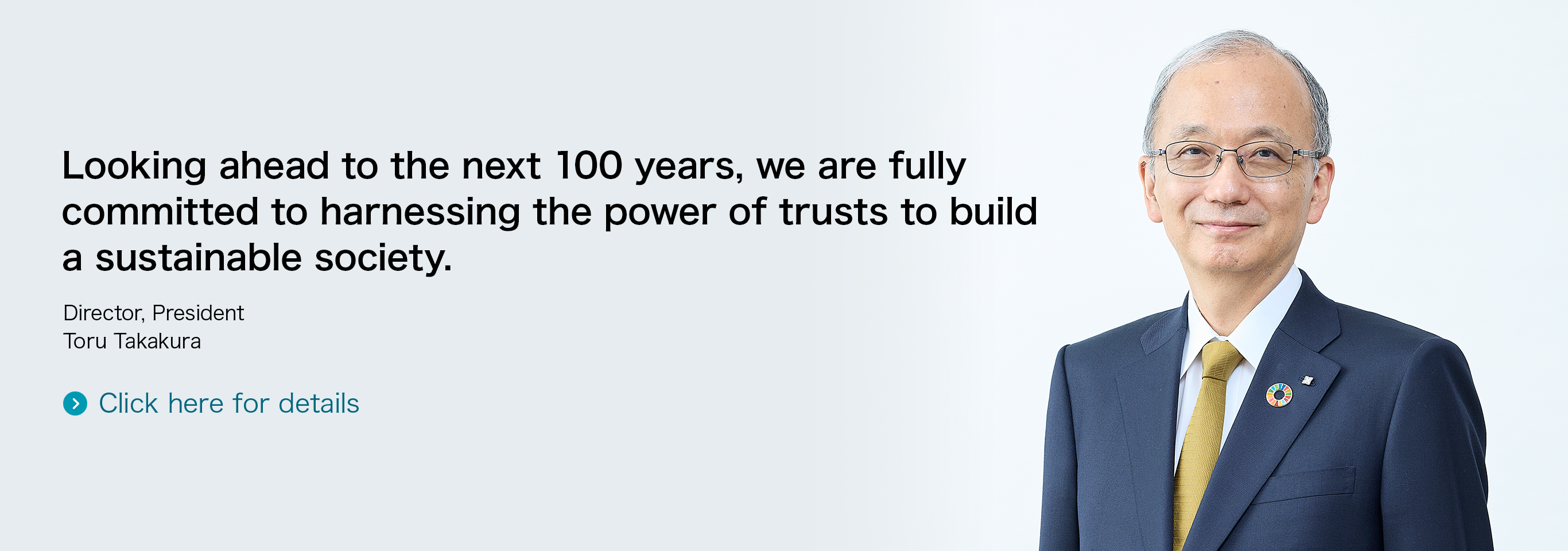 Looking ahead to the next 100 years, we are fully committed to harnessing the power of trusts to build a sustainable society. Director, President Toru Takakura Click here for details