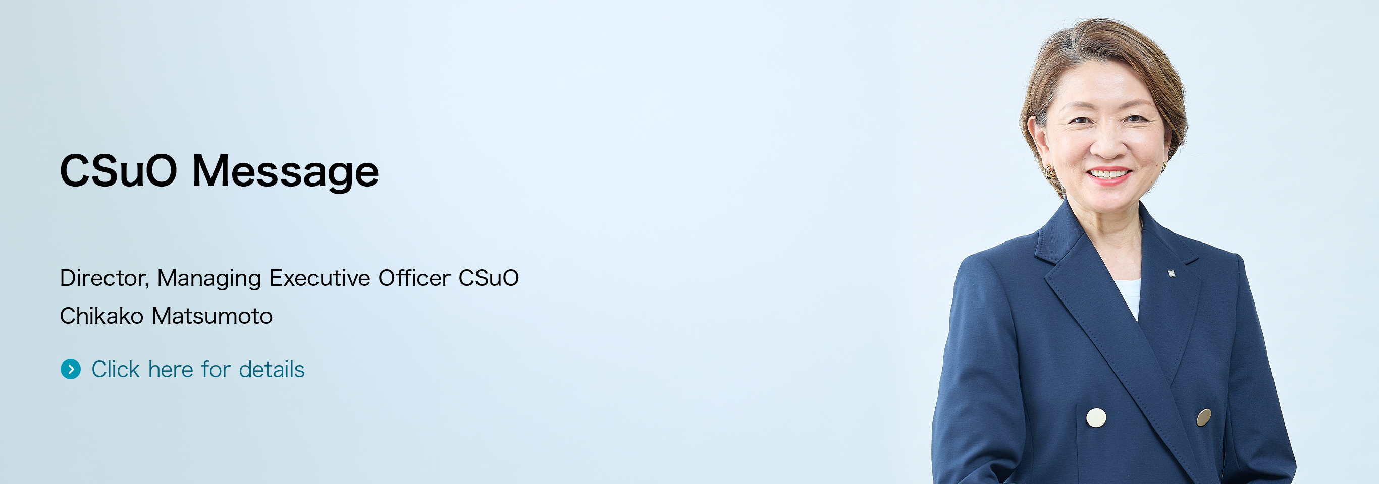 CSuO Message Director, Managing Executive Officer CSuO Chikako Matsumoto Click here for details